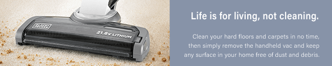 Life is for living, not cleaning.
Clean your hard floors and carpets in no time,
then simply remove the handheld vac and keep any
surface in your home free of dust and debris. Black Decker HVFE2150L Versatility